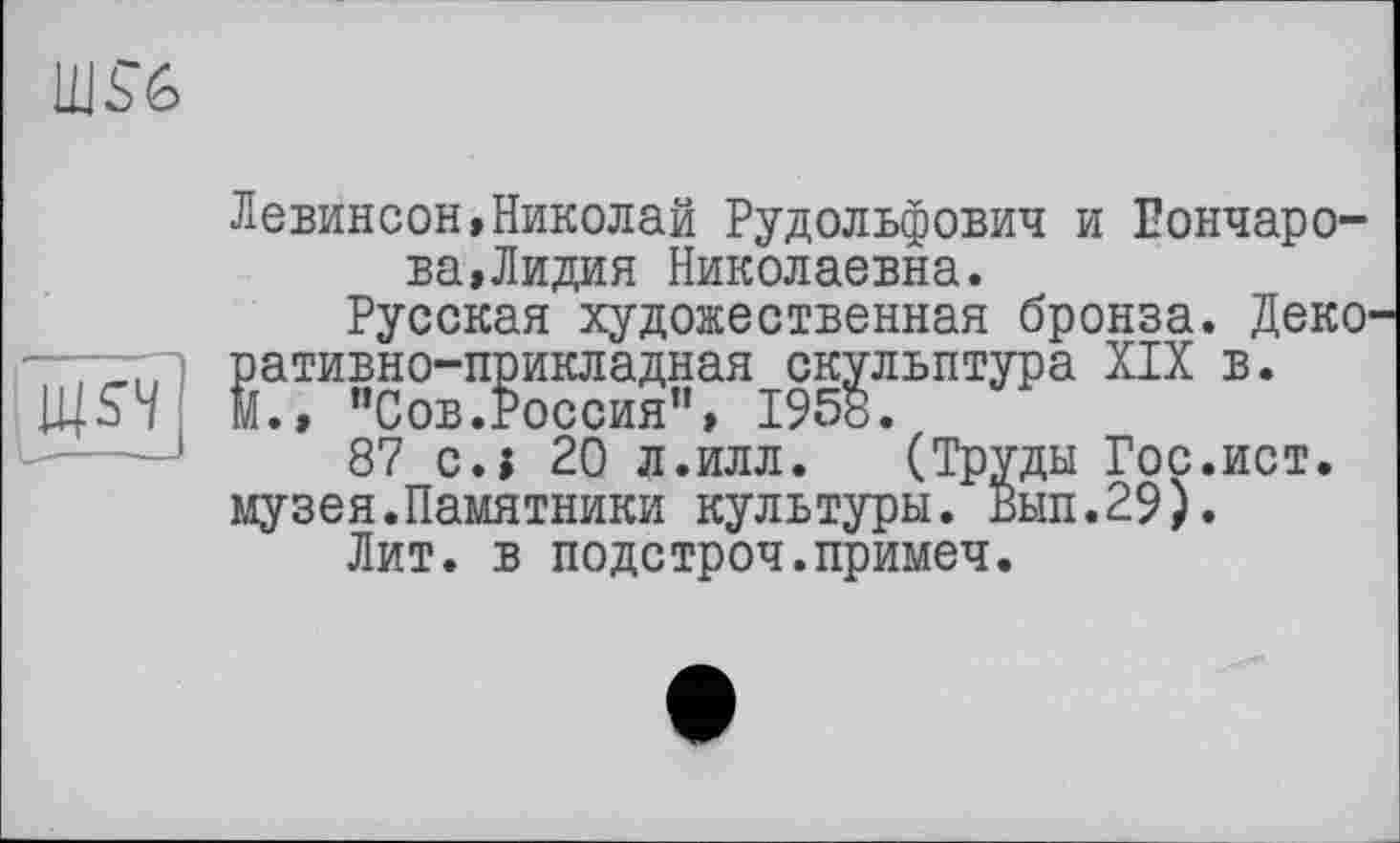 ﻿Левинсон,Николай Рудольфович и Гончарова, Лидия Николаевна.
Русская художественная бронза. Деко ративно-прикладная скульптура XIX в. м., "Сов.Россия", 1958.
87 c.j 20 л.илл. (Труды Гос.ист. музея.Памятники культуры. Вып.29).
Лит. в подстроч.примеч.